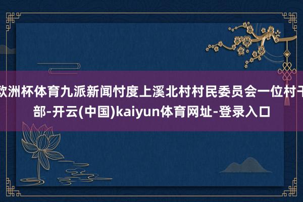 欧洲杯体育九派新闻忖度上溪北村村民委员会一位村干部-开云(中国)kaiyun体育网址-登录入口