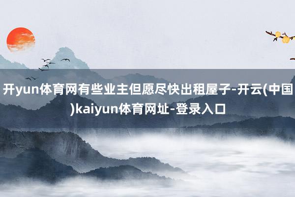 开yun体育网有些业主但愿尽快出租屋子-开云(中国)kaiyun体育网址-登录入口