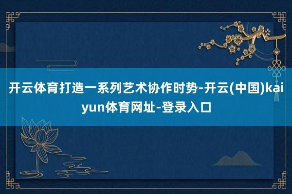 开云体育打造一系列艺术协作时势-开云(中国)kaiyun体育网址-登录入口