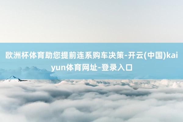 欧洲杯体育助您提前连系购车决策-开云(中国)kaiyun体育网址-登录入口