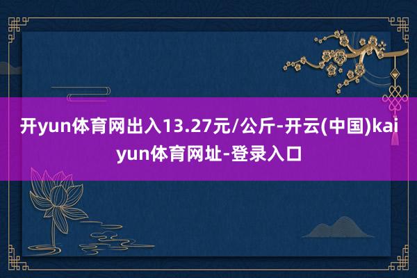 开yun体育网出入13.27元/公斤-开云(中国)kaiyun体育网址-登录入口