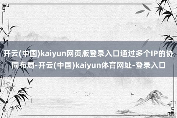 开云(中国)kaiyun网页版登录入口通过多个IP的协同布局-开云(中国)kaiyun体育网址-登录入口