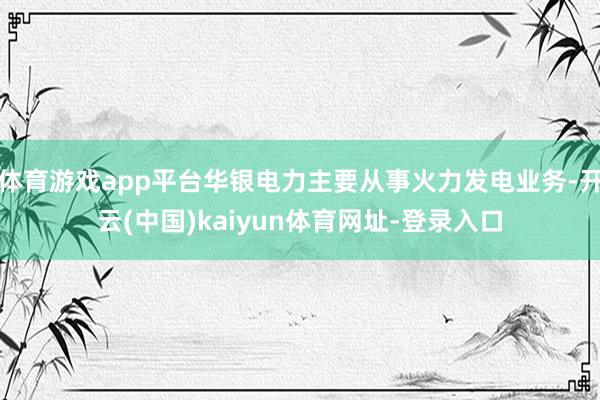 体育游戏app平台华银电力主要从事火力发电业务-开云(中国)kaiyun体育网址-登录入口
