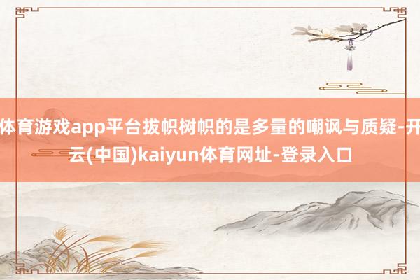 体育游戏app平台拔帜树帜的是多量的嘲讽与质疑-开云(中国)kaiyun体育网址-登录入口
