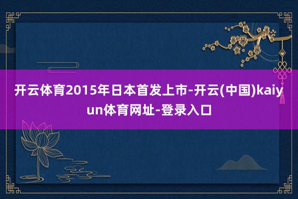 开云体育2015年日本首发上市-开云(中国)kaiyun体育网址-登录入口