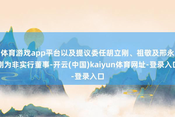 体育游戏app平台以及提议委任胡立刚、祖敬及邢永刚为非实行董事-开云(中国)kaiyun体育网址-登录入口