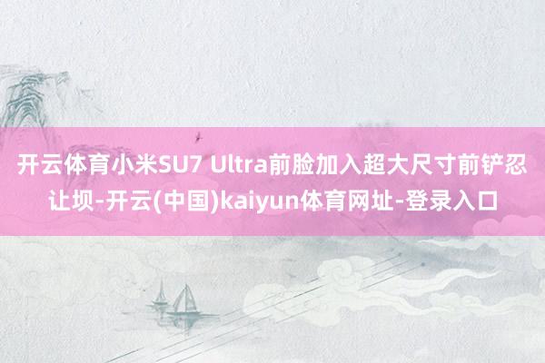 开云体育小米SU7 Ultra前脸加入超大尺寸前铲忍让坝-开云(中国)kaiyun体育网址-登录入口