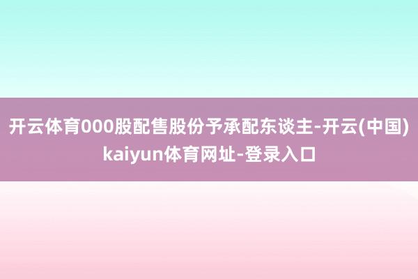 开云体育000股配售股份予承配东谈主-开云(中国)kaiyun体育网址-登录入口
