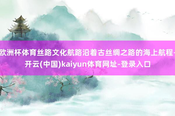 欧洲杯体育丝路文化航路沿着古丝绸之路的海上航程-开云(中国)kaiyun体育网址-登录入口