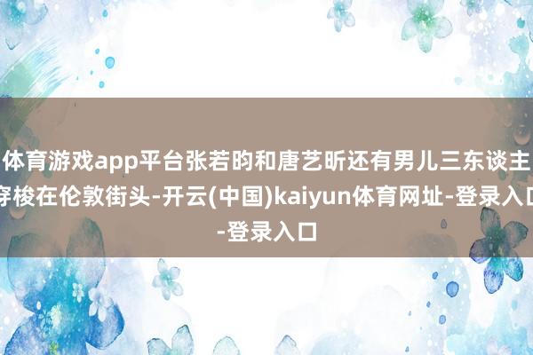 体育游戏app平台张若昀和唐艺昕还有男儿三东谈主穿梭在伦敦街头-开云(中国)kaiyun体育网址-登录入口