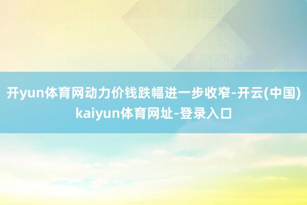 开yun体育网动力价钱跌幅进一步收窄-开云(中国)kaiyun体育网址-登录入口