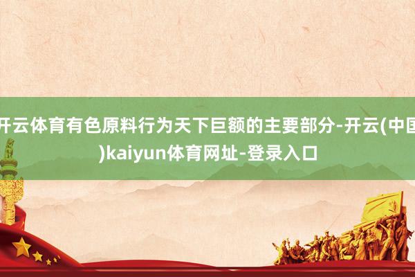 开云体育有色原料行为天下巨额的主要部分-开云(中国)kaiyun体育网址-登录入口