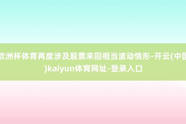 欧洲杯体育再度涉及股票来回相当波动情形-开云(中国)kaiyun体育网址-登录入口