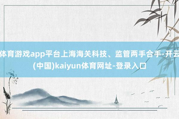 体育游戏app平台上海海关科技、监管两手合手-开云(中国)kaiyun体育网址-登录入口