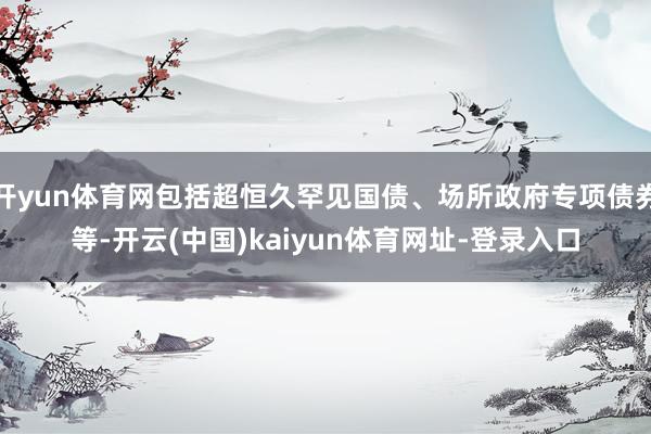 开yun体育网包括超恒久罕见国债、场所政府专项债券等-开云(中国)kaiyun体育网址-登录入口