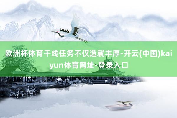 欧洲杯体育干线任务不仅造就丰厚-开云(中国)kaiyun体育网址-登录入口