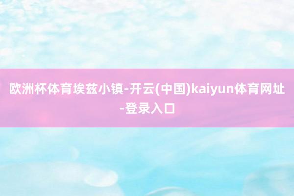 欧洲杯体育埃兹小镇-开云(中国)kaiyun体育网址-登录入口