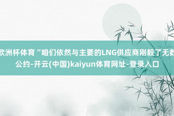 欧洲杯体育“咱们依然与主要的LNG供应商刚毅了无数公约-开云(中国)kaiyun体育网址-登录入口