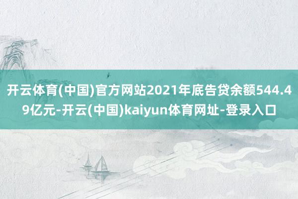 开云体育(中国)官方网站2021年底告贷余额544.49亿元-开云(中国)kaiyun体育网址-登录入口