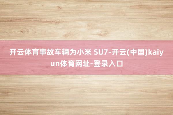 开云体育事故车辆为小米 SU7-开云(中国)kaiyun体育网址-登录入口