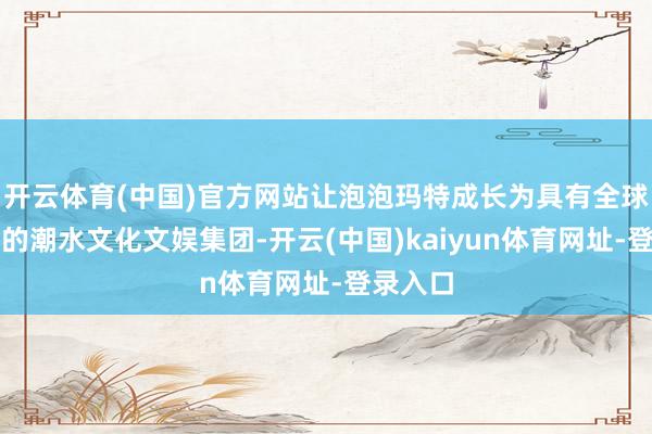 开云体育(中国)官方网站让泡泡玛特成长为具有全球影响力的潮水文化文娱集团-开云(中国)kaiyun体育网址-登录入口
