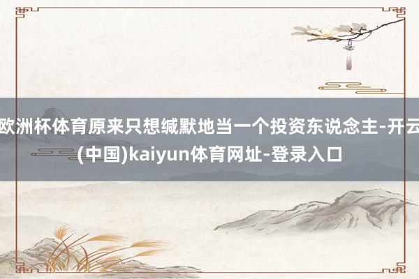 欧洲杯体育原来只想缄默地当一个投资东说念主-开云(中国)kaiyun体育网址-登录入口