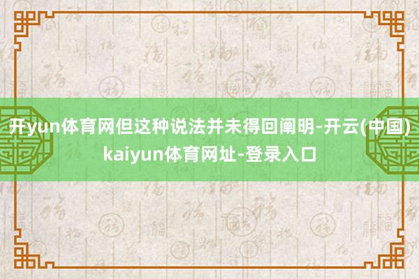 开yun体育网但这种说法并未得回阐明-开云(中国)kaiyun体育网址-登录入口