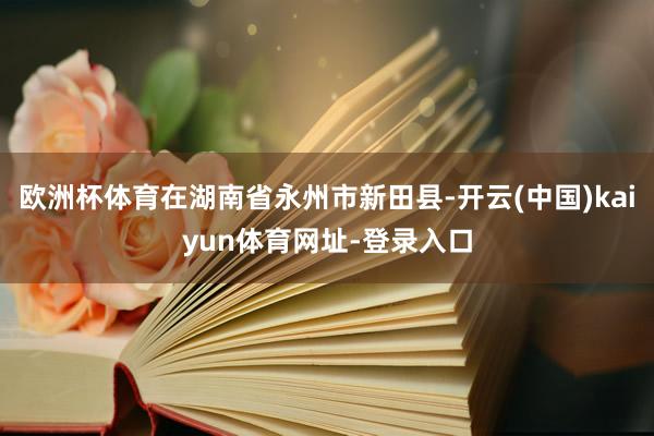 欧洲杯体育在湖南省永州市新田县-开云(中国)kaiyun体育网址-登录入口
