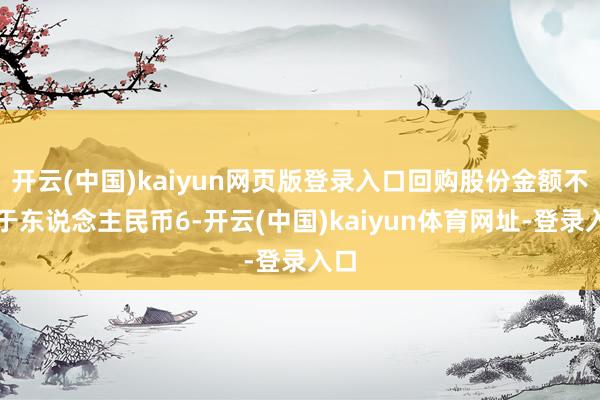开云(中国)kaiyun网页版登录入口回购股份金额不低于东说念主民币6-开云(中国)kaiyun体育网址-登录入口