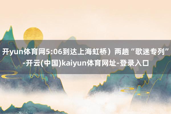 开yun体育网5:06到达上海虹桥）两趟“歌迷专列”-开云(中国)kaiyun体育网址-登录入口