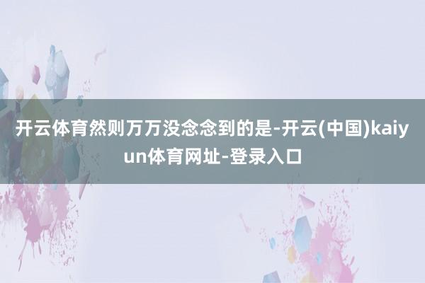 开云体育然则万万没念念到的是-开云(中国)kaiyun体育网址-登录入口
