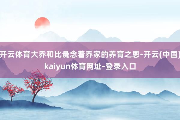 开云体育大乔和比彘念着乔家的养育之恩-开云(中国)kaiyun体育网址-登录入口