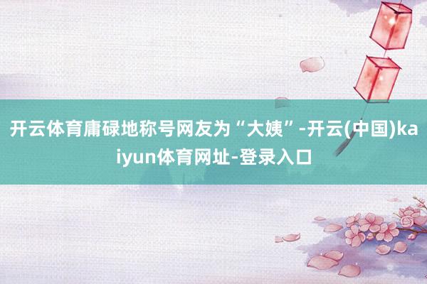 开云体育庸碌地称号网友为“大姨”-开云(中国)kaiyun体育网址-登录入口