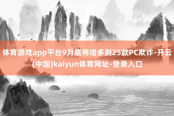 体育游戏app平台9月底将增多到25款PC欺诈-开云(中国)kaiyun体育网址-登录入口