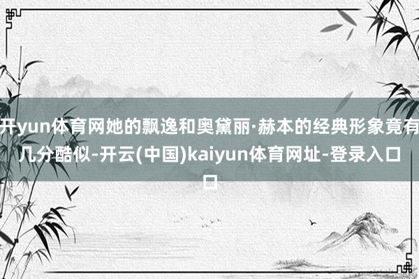 开yun体育网她的飘逸和奥黛丽·赫本的经典形象竟有几分酷似-开云(中国)kaiyun体育网址-登录入口