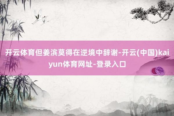 开云体育但姜滨莫得在逆境中辞谢-开云(中国)kaiyun体育网址-登录入口