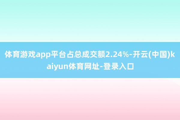 体育游戏app平台占总成交额2.24%-开云(中国)kaiyun体育网址-登录入口
