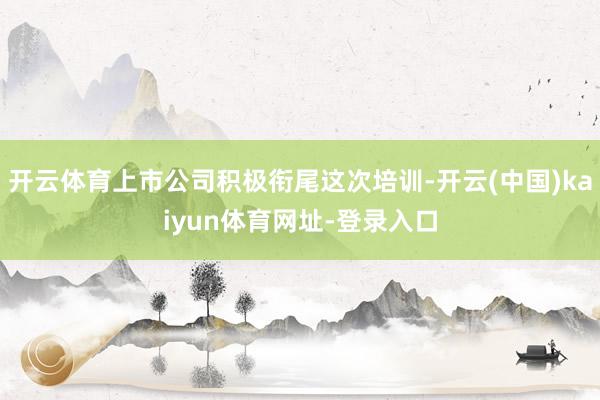 开云体育上市公司积极衔尾这次培训-开云(中国)kaiyun体育网址-登录入口
