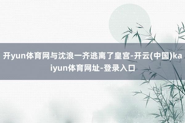 开yun体育网与沈浪一齐逃离了皇宫-开云(中国)kaiyun体育网址-登录入口
