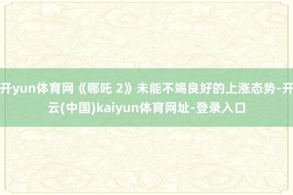 开yun体育网《哪吒 2》未能不竭良好的上涨态势-开云(中国)kaiyun体育网址-登录入口