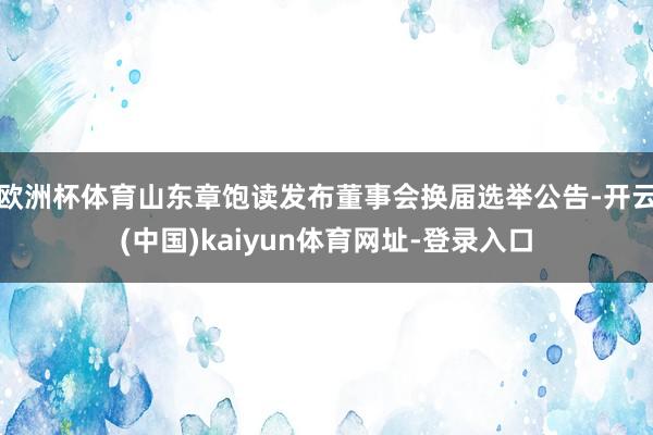 欧洲杯体育山东章饱读发布董事会换届选举公告-开云(中国)kaiyun体育网址-登录入口