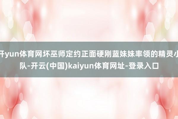 开yun体育网坏巫师定约正面硬刚蓝妹妹率领的精灵小队-开云(中国)kaiyun体育网址-登录入口