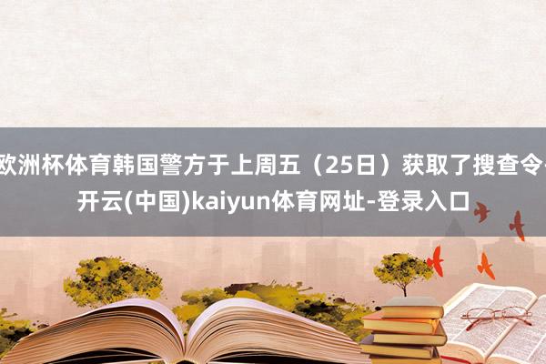 欧洲杯体育韩国警方于上周五（25日）获取了搜查令-开云(中国)kaiyun体育网址-登录入口
