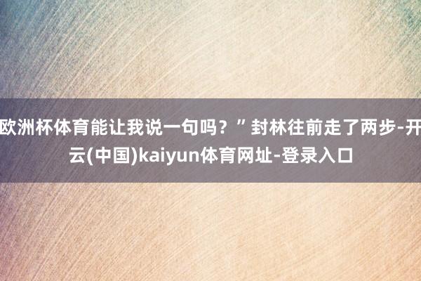 欧洲杯体育能让我说一句吗？”封林往前走了两步-开云(中国)kaiyun体育网址-登录入口
