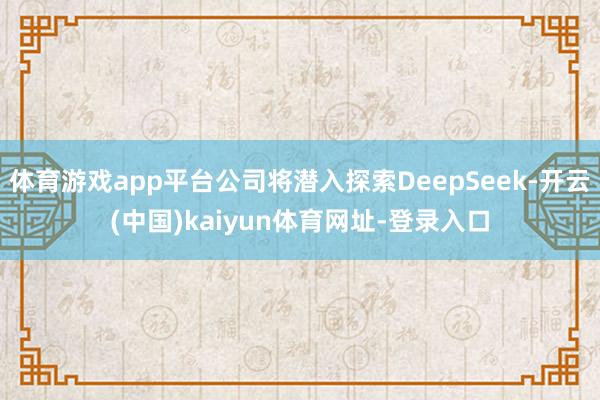 体育游戏app平台公司将潜入探索DeepSeek-开云(中国)kaiyun体育网址-登录入口