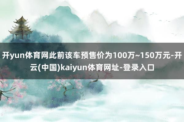 开yun体育网此前该车预售价为100万~150万元-开云(中国)kaiyun体育网址-登录入口