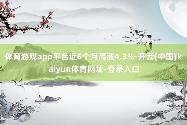 体育游戏app平台近6个月高涨4.3%-开云(中国)kaiyun体育网址-登录入口