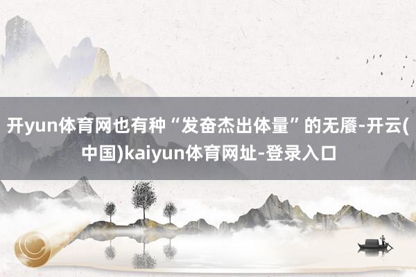 开yun体育网也有种“发奋杰出体量”的无餍-开云(中国)kaiyun体育网址-登录入口