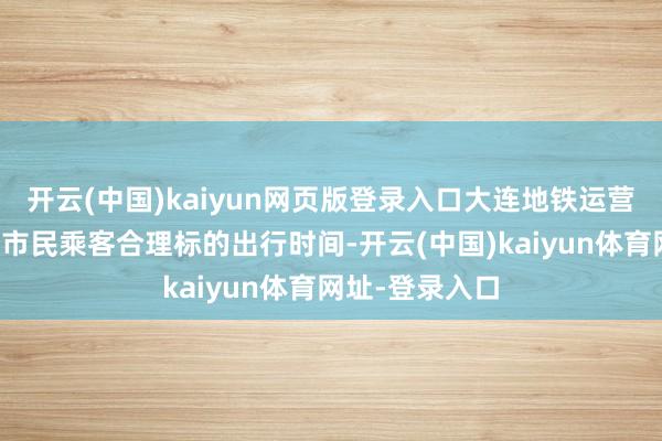 开云(中国)kaiyun网页版登录入口大连地铁运营有限公司冷落市民乘客合理标的出行时间-开云(中国)kaiyun体育网址-登录入口