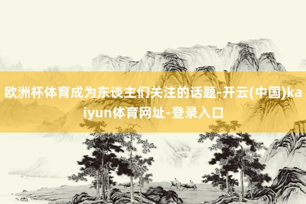 欧洲杯体育成为东谈主们关注的话题-开云(中国)kaiyun体育网址-登录入口